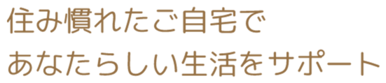 住み慣れたご自宅であなたらしい生活をサポート